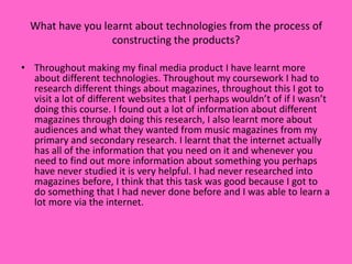 What have you learnt about technologies from the process of
                  constructing the products?

• Throughout making my final media product I have learnt more
  about different technologies. Throughout my coursework I had to
  research different things about magazines, throughout this I got to
  visit a lot of different websites that I perhaps wouldn’t of if I wasn’t
  doing this course. I found out a lot of information about different
  magazines through doing this research, I also learnt more about
  audiences and what they wanted from music magazines from my
  primary and secondary research. I learnt that the internet actually
  has all of the information that you need on it and whenever you
  need to find out more information about something you perhaps
  have never studied it is very helpful. I had never researched into
  magazines before, I think that this task was good because I got to
  do something that I had never done before and I was able to learn a
  lot more via the internet.
 