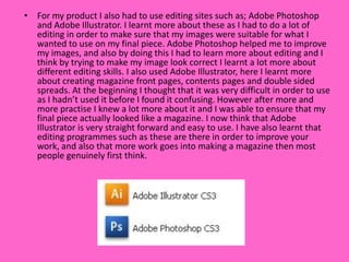 • For my product I also had to use editing sites such as; Adobe Photoshop
  and Adobe Illustrator. I learnt more about these as I had to do a lot of
  editing in order to make sure that my images were suitable for what I
  wanted to use on my final piece. Adobe Photoshop helped me to improve
  my images, and also by doing this I had to learn more about editing and I
  think by trying to make my image look correct I learnt a lot more about
  different editing skills. I also used Adobe Illustrator, here I learnt more
  about creating magazine front pages, contents pages and double sided
  spreads. At the beginning I thought that it was very difficult in order to use
  as I hadn’t used it before I found it confusing. However after more and
  more practise I knew a lot more about it and I was able to ensure that my
  final piece actually looked like a magazine. I now think that Adobe
  Illustrator is very straight forward and easy to use. I have also learnt that
  editing programmes such as these are there in order to improve your
  work, and also that more work goes into making a magazine then most
  people genuinely first think.
 