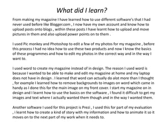 What did I learn?
From making my magazine I have learned how to use different software's that I had
never used before like Blogger.com , I now have my own account and know how to
upload posts onto blogs , within these posts I have learnt how to upload and move
pictures in them and also upload power points on to them .

I used Pic monkey and Photoshop to edit a few of my photos for my magazine , before
this process I had no idea how to use these two products and now I know the basics
of these programmes and how to edit my photos in the correct way and in the way I
want to.

I used word to create my magazine instead of in design. The reason I used word is
because I wanted to be able to make and edit my magazine at home and my laptop
does not have in design . I learned that word can actually do alot more than I thought
, for example I learned how to remove backgrounds to images on word which came in
handy as I done this for the main image on my front cover. I start my magazine on in
design and I learnt how to use the basics on the software , I found it difficult to get my
images and text where I actually wanted them though and in the way I wanted them.

Another software I used for this project is Prezi , I used this for part of my evaluation
, i learnt how to create a kind of story with my information and how to animate it so it
moves on to the next part of my work when it needs to.
 