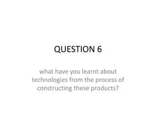 QUESTION 6

   what have you learnt about
technologies from the process of
  constructing these products?
 