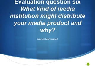 Evaluation question three
    What kind of media
institution might distribute
  your media product and
            why?
          Ammer Mohammed




                               S
 