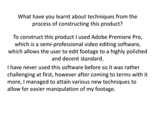 What have you learnt about techniques from the
         process of constructing this product?

   To construct this product I used Adobe Premiere Pro,
    which is a semi-professional video editing software,
 which allows the user to edit footage to a highly polished
                    and decent standard.
I have never used this software before so it was rather
challenging at first, however after coming to terms with it
more, I managed to attain various new techniques to
allow for easier manipulation of my footage.
 