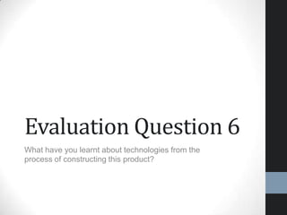 Evaluation Question 6
What have you learnt about technologies from the
process of constructing this product?
 