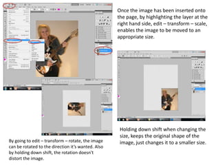 Once the image has been inserted onto
                                                    the page, by highlighting the layer at the
                                                    right hand side, edit – transform – scale,
                                                    enables the image to be moved to an
                                                    appropriate size.




                                                     Holding down shift when changing the
                                                     size, keeps the original shape of the
By going to edit – transform – rotate, the image     image, just changes it to a smaller size.
can be rotated to the direction it’s wanted. Also
by holding down shift, the rotation doesn't
distort the image.
 
