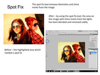 The spot fix tool removes blemishes and shine
  Spot Fix                marks from the image.


                                         After – by using the spot fix tool, the area on
                                         the image with shine marks from the lights
                                         has been blended and removed subtly.




Before – the highlighted area which
needed a spot fix
 