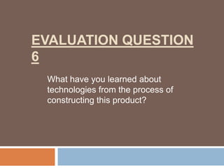 EVALUATION QUESTION
6
 What have you learned about
 technologies from the process of
 constructing this product?
 