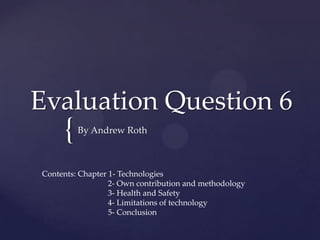 Evaluation Question 6
     {   By Andrew Roth



Contents: Chapter 1- Technologies
                  2- Own contribution and methodology
                  3- Health and Safety
                  4- Limitations of technology
                  5- Conclusion
 