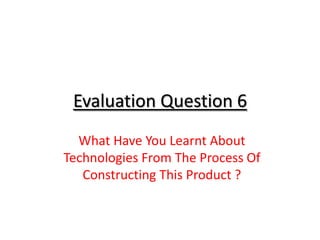 Evaluation Question 6
  What Have You Learnt About
Technologies From The Process Of
   Constructing This Product ?
 