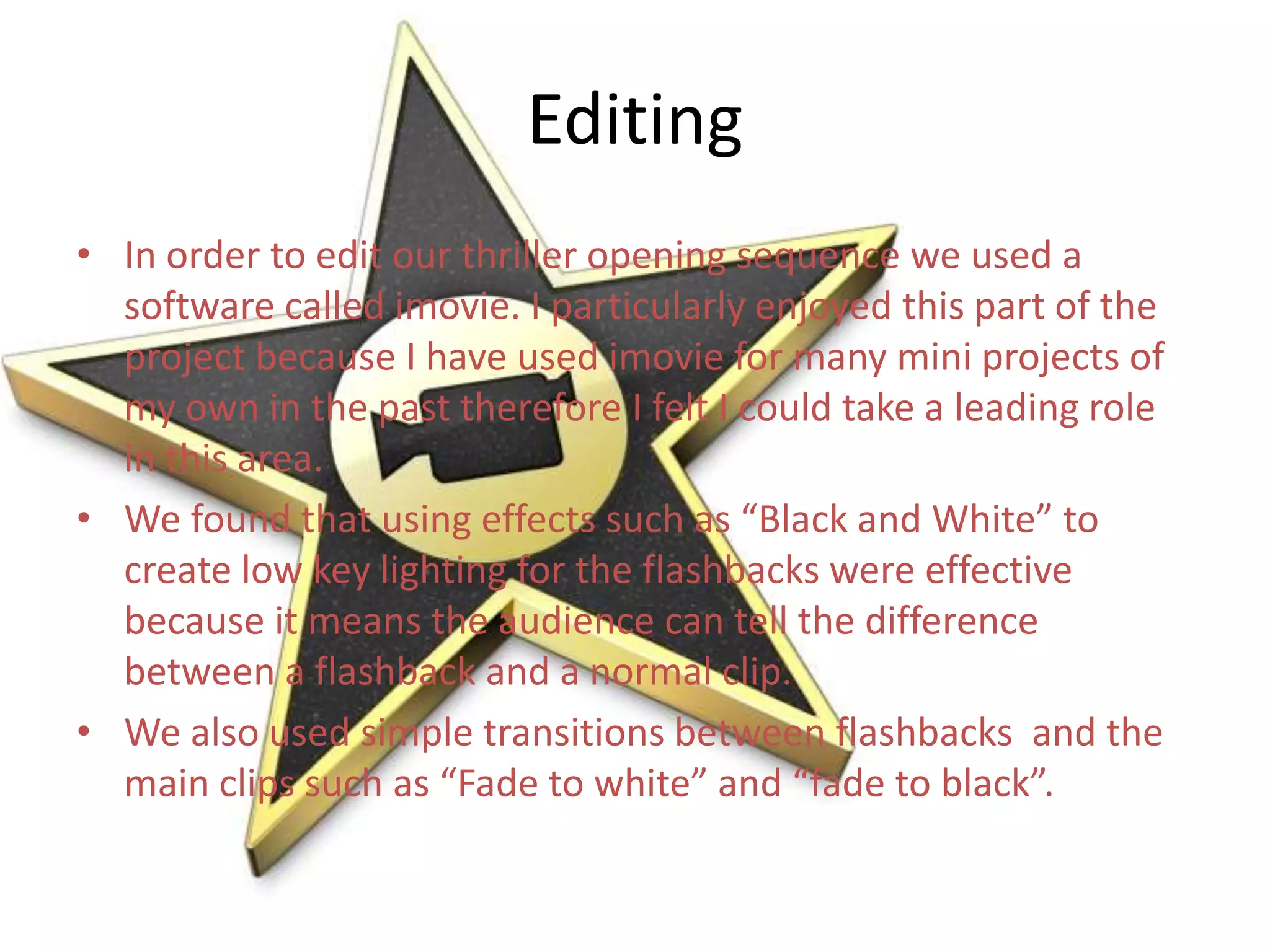 Editing
• In order to edit our thriller opening sequence we used a
  software called imovie. I particularly enjoyed this part of the
  project because I have used imovie for many mini projects of
  my own in the past therefore I felt I could take a leading role
  in this area.
• We found that using effects such as “Black and White” to
  create low key lighting for the flashbacks were effective
  because it means the audience can tell the difference
  between a flashback and a normal clip.
• We also used simple transitions between flashbacks and the
  main clips such as “Fade to white” and “fade to black”.
 