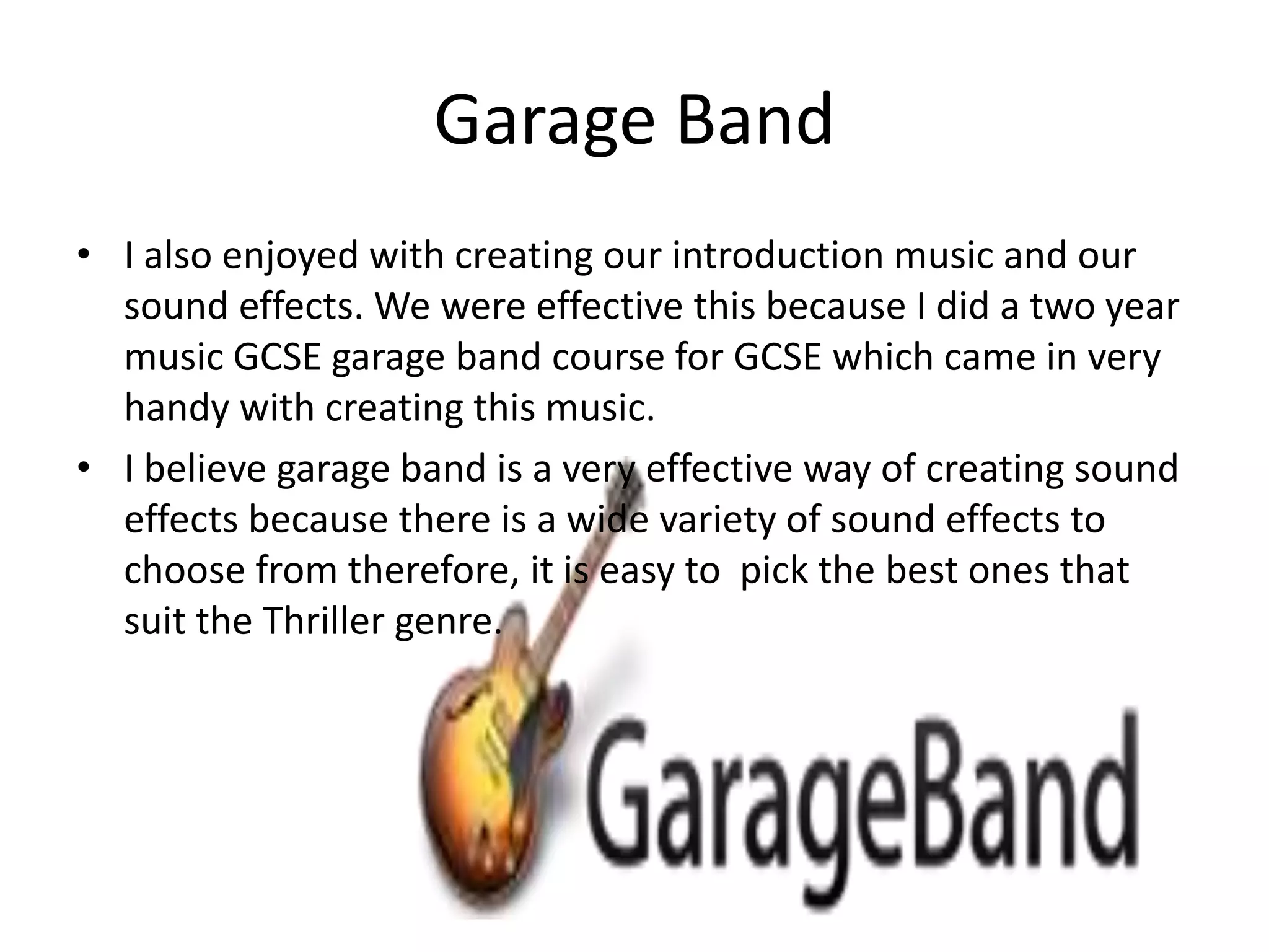 Garage Band
• I also enjoyed with creating our introduction music and our
  sound effects. We were effective this because I did a two year
  music GCSE garage band course for GCSE which came in very
  handy with creating this music.
• I believe garage band is a very effective way of creating sound
  effects because there is a wide variety of sound effects to
  choose from therefore, it is easy to pick the best ones that
  suit the Thriller genre.
 