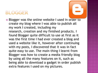  Blogger was the online website I used in order to
create my blog where I was able to publish all
my work I created, including my
research, creation and my finished products. I
found Blogger quite difficult to use at first as it
was the first time I had ever created a blog and
used a website like it, however after continuing
with my posts, I discovered that it was in fact
quite easy to use. The main thing I learnt from
Blogger was how to create a media friendly blog
by using all the many features on it, such as
being able to download a gadget in order publish
extra features I used on my pictures.
 