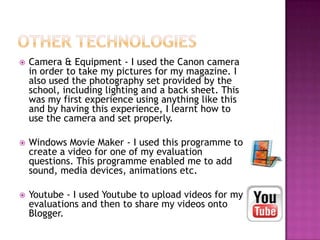 Camera & Equipment - I used the Canon camera
in order to take my pictures for my magazine. I
also used the photography set provided by the
school, including lighting and a back sheet. This
was my first experience using anything like this
and by having this experience, I learnt how to
use the camera and set properly.
 Windows Movie Maker - I used this programme to
create a video for one of my evaluation
questions. This programme enabled me to add
sound, media devices, animations etc.
 Youtube - I used Youtube to upload videos for my
evaluations and then to share my videos onto
Blogger.
 