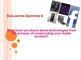 EVALUATION QUESTION 6



What have you learnt about technologies from
  the process of constructing your media
                 product?
 