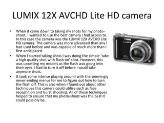 LUMIX 12X AVCHD Lite HD camera
• When it came down to taking my shots for my photo-
shoot, I wanted to use the best camera I had access to.
In this case the camera was the LUMIX 12X AVCHD Lite
HD camera. The camera was more advanced than any I
had used before and was capable of much more than I
first anticipated.
• When I started taking shots I was doing the simple ‘take
a high quality shot with flash on’ shot. However, this
was upsetting my models as the flash was going into
their eyes. I had to turn it off before I could take
anymore shots.
• It took some intense playing around with the seemingly
never-ending menus for me to figure out how to turn
the flash off. This is also when I found out about other
techniques this camera could utilise such as face
recognition and burst shooting. All of these techniques
helped to ensure that my photo-shoot was the best it
could possibly be.
 