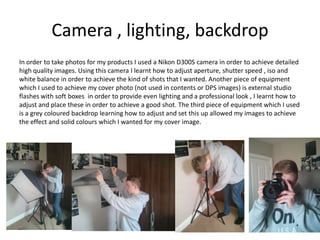 Camera , lighting, backdrop
In order to take photos for my products I used a Nikon D300S camera in order to achieve detailed
high quality images. Using this camera I learnt how to adjust aperture, shutter speed , iso and
white balance in order to achieve the kind of shots that I wanted. Another piece of equipment
which I used to achieve my cover photo (not used in contents or DPS images) is external studio
flashes with soft boxes in order to provide even lighting and a professional look , I learnt how to
adjust and place these in order to achieve a good shot. The third piece of equipment which I used
is a grey coloured backdrop learning how to adjust and set this up allowed my images to achieve
the effect and solid colours which I wanted for my cover image.
 