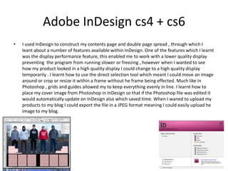 Adobe InDesign cs4 + cs6
• I used InDesign to construct my contents page and double page spread , through which I
leant about a number of features available within InDesign. One of the features which I learnt
was the display performance feature, this enabled me to work with a lower quality display
preventing the program from running slower or freezing , however when I wanted to see
how my product looked in a high quality display I could change to a high quality display
temporarily . I learnt how to use the direct selection tool which meant I could move an image
around or crop or resize it within a frame without he frame being effected. Much like in
Photoshop , grids and guides allowed my to keep everything evenly in line. I learnt how to
place my cover image from Photoshop in InDesign so that if the Photoshop file was edited it
would automatically update on InDesign also which saved time. When I waned to upload my
products to my blog I could export the file in a JPEG format meaning I could easily upload he
image to my blog.
 