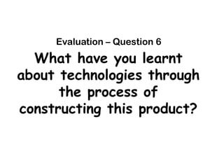 Evaluation – Question 6
  What have you learnt
about technologies through
      the process of
constructing this product?
 