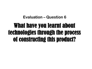 What have you learnt about
technologies through the process
of constructing this product?
Evaluation – Question 6
 