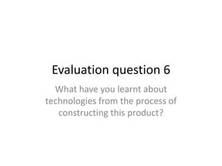 Evaluation question 6
  What have you learnt about
technologies from the process of
   constructing this product?
 