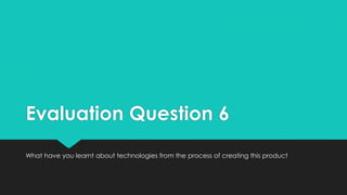 Evaluation Question 6
What have you learnt about technologies from the process of creating this product
 
