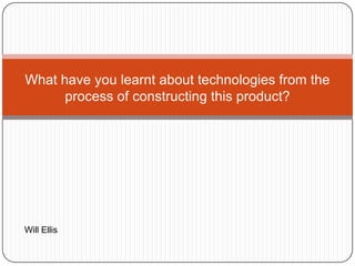 What have you learnt about technologies from the
process of constructing this product?
Will Ellis
 