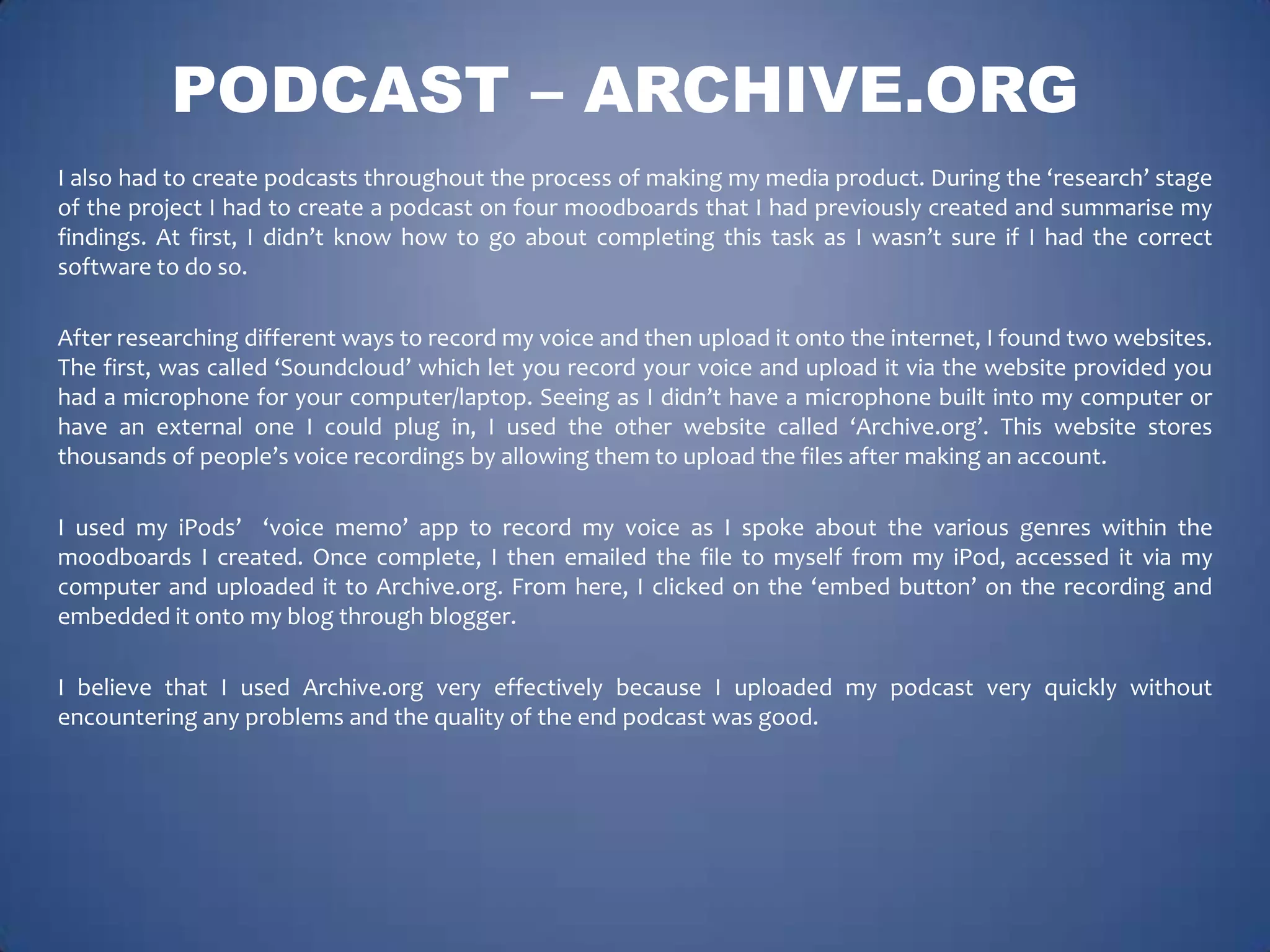 PODCAST – ARCHIVE.ORG
I also had to create podcasts throughout the process of making my media product. During the ‘research’ stage
of the project I had to create a podcast on four moodboards that I had previously created and summarise my
findings. At first, I didn’t know how to go about completing this task as I wasn’t sure if I had the correct
software to do so.
After researching different ways to record my voice and then upload it onto the internet, I found two websites.
The first, was called ‘Soundcloud’ which let you record your voice and upload it via the website provided you
had a microphone for your computer/laptop. Seeing as I didn’t have a microphone built into my computer or
have an external one I could plug in, I used the other website called ‘Archive.org’. This website stores
thousands of people’s voice recordings by allowing them to upload the files after making an account.

I used my iPods’ ‘voice memo’ app to record my voice as I spoke about the various genres within the
moodboards I created. Once complete, I then emailed the file to myself from my iPod, accessed it via my
computer and uploaded it to Archive.org. From here, I clicked on the ‘embed button’ on the recording and
embedded it onto my blog through blogger.
I believe that I used Archive.org very effectively because I uploaded my podcast very quickly without
encountering any problems and the quality of the end podcast was good.

 