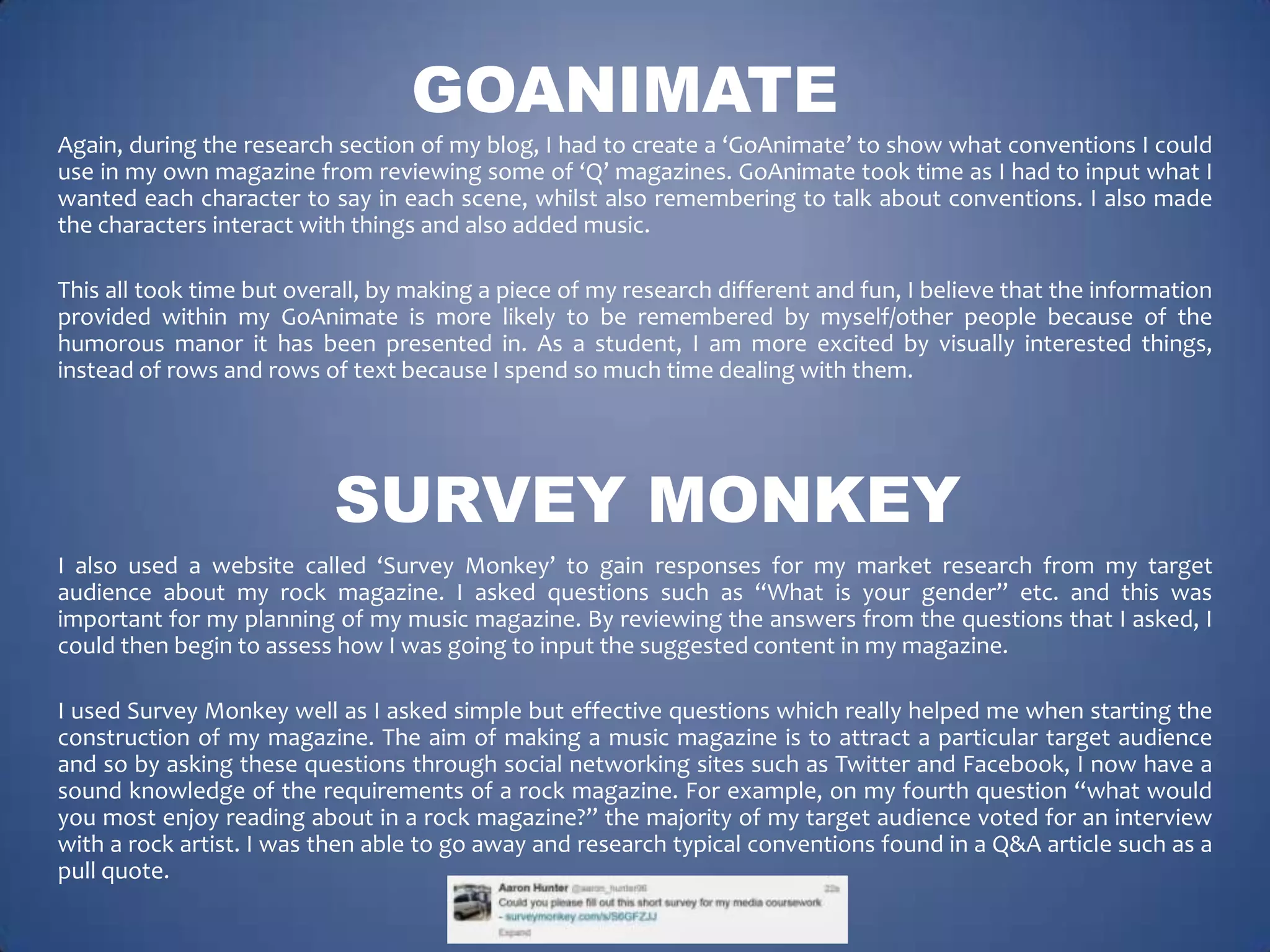 GOANIMATE
Again, during the research section of my blog, I had to create a ‘GoAnimate’ to show what conventions I could
use in my own magazine from reviewing some of ‘Q’ magazines. GoAnimate took time as I had to input what I
wanted each character to say in each scene, whilst also remembering to talk about conventions. I also made
the characters interact with things and also added music.
This all took time but overall, by making a piece of my research different and fun, I believe that the information
provided within my GoAnimate is more likely to be remembered by myself/other people because of the
humorous manor it has been presented in. As a student, I am more excited by visually interested things,
instead of rows and rows of text because I spend so much time dealing with them.

SURVEY MONKEY
I also used a website called ‘Survey Monkey’ to gain responses for my market research from my target
audience about my rock magazine. I asked questions such as “What is your gender” etc. and this was
important for my planning of my music magazine. By reviewing the answers from the questions that I asked, I
could then begin to assess how I was going to input the suggested content in my magazine.
I used Survey Monkey well as I asked simple but effective questions which really helped me when starting the
construction of my magazine. The aim of making a music magazine is to attract a particular target audience
and so by asking these questions through social networking sites such as Twitter and Facebook, I now have a
sound knowledge of the requirements of a rock magazine. For example, on my fourth question “what would
you most enjoy reading about in a rock magazine?” the majority of my target audience voted for an interview
with a rock artist. I was then able to go away and research typical conventions found in a Q&A article such as a
pull quote.

 