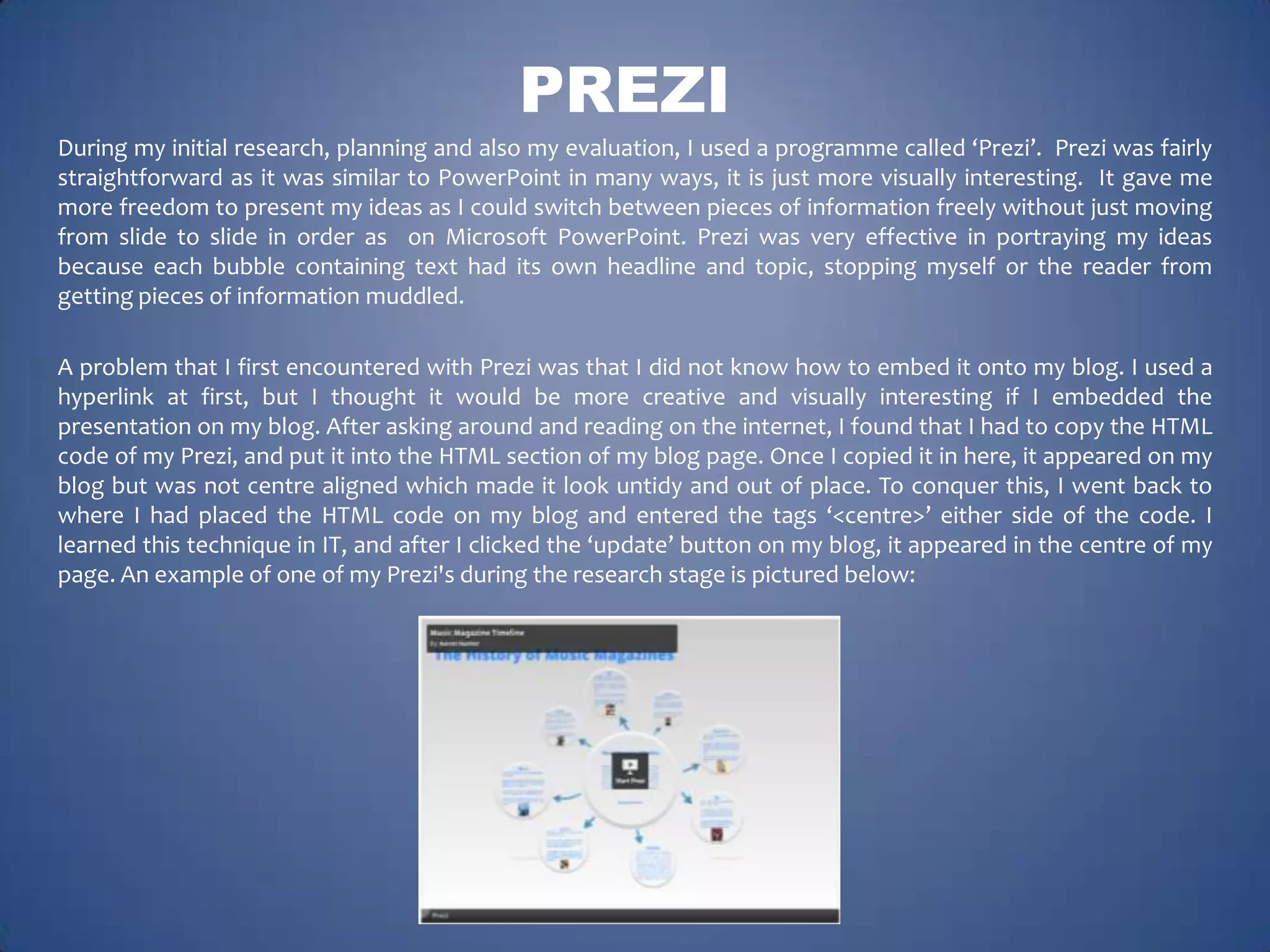 PREZI
During my initial research, planning and also my evaluation, I used a programme called ‘Prezi’. Prezi was fairly
straightforward as it was similar to PowerPoint in many ways, it is just more visually interesting. It gave me
more freedom to present my ideas as I could switch between pieces of information freely without just moving
from slide to slide in order as on Microsoft PowerPoint. Prezi was very effective in portraying my ideas
because each bubble containing text had its own headline and topic, stopping myself or the reader from
getting pieces of information muddled.
A problem that I first encountered with Prezi was that I did not know how to embed it onto my blog. I used a
hyperlink at first, but I thought it would be more creative and visually interesting if I embedded the
presentation on my blog. After asking around and reading on the internet, I found that I had to copy the HTML
code of my Prezi, and put it into the HTML section of my blog page. Once I copied it in here, it appeared on my
blog but was not centre aligned which made it look untidy and out of place. To conquer this, I went back to
where I had placed the HTML code on my blog and entered the tags ‘<centre>’ either side of the code. I
learned this technique in IT, and after I clicked the ‘update’ button on my blog, it appeared in the centre of my
page. An example of one of my Prezi's during the research stage is pictured below:

 