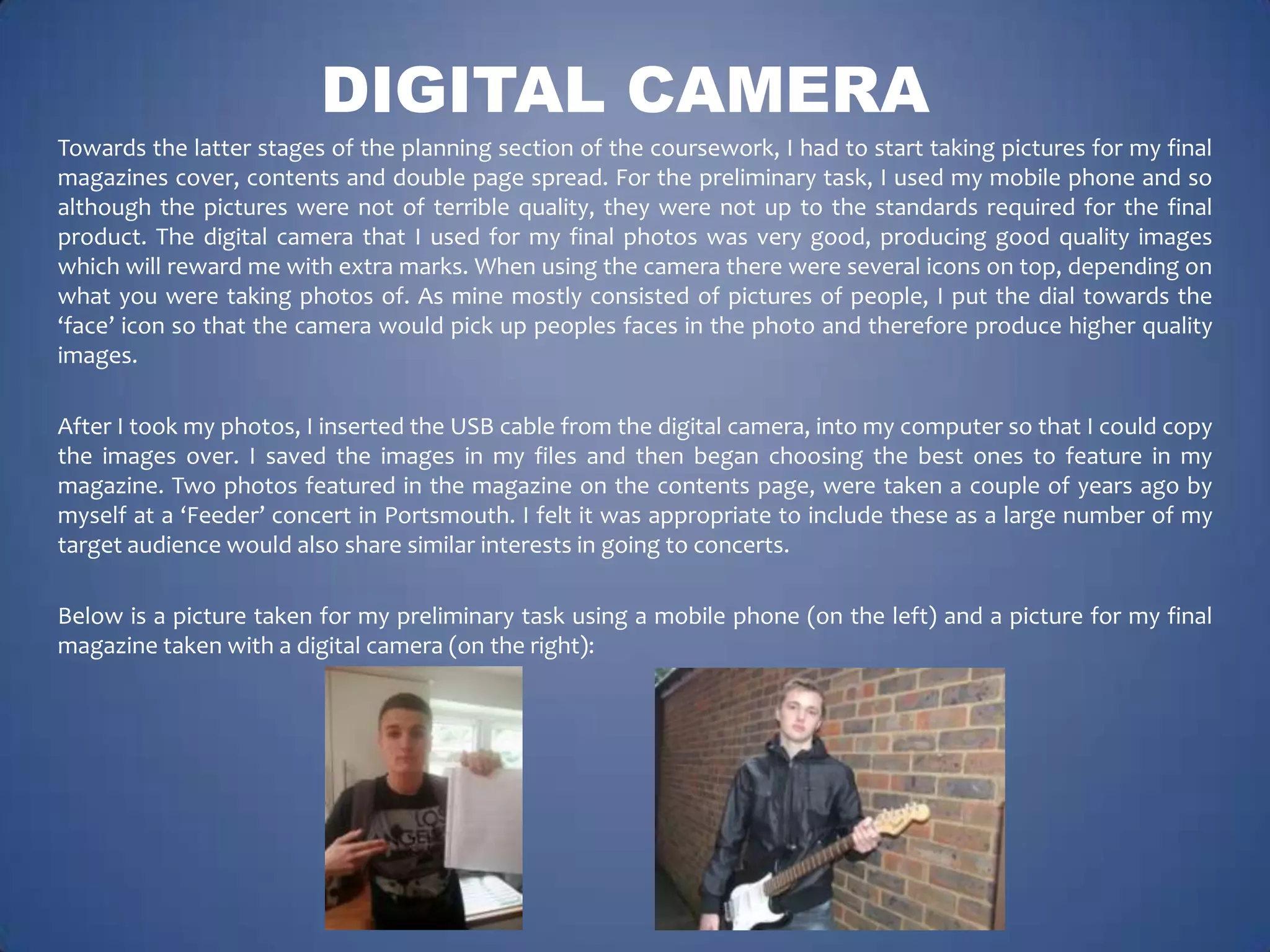 DIGITAL CAMERA
Towards the latter stages of the planning section of the coursework, I had to start taking pictures for my final
magazines cover, contents and double page spread. For the preliminary task, I used my mobile phone and so
although the pictures were not of terrible quality, they were not up to the standards required for the final
product. The digital camera that I used for my final photos was very good, producing good quality images
which will reward me with extra marks. When using the camera there were several icons on top, depending on
what you were taking photos of. As mine mostly consisted of pictures of people, I put the dial towards the
‘face’ icon so that the camera would pick up peoples faces in the photo and therefore produce higher quality
images.
After I took my photos, I inserted the USB cable from the digital camera, into my computer so that I could copy
the images over. I saved the images in my files and then began choosing the best ones to feature in my
magazine. Two photos featured in the magazine on the contents page, were taken a couple of years ago by
myself at a ‘Feeder’ concert in Portsmouth. I felt it was appropriate to include these as a large number of my
target audience would also share similar interests in going to concerts.
Below is a picture taken for my preliminary task using a mobile phone (on the left) and a picture for my final
magazine taken with a digital camera (on the right):

 