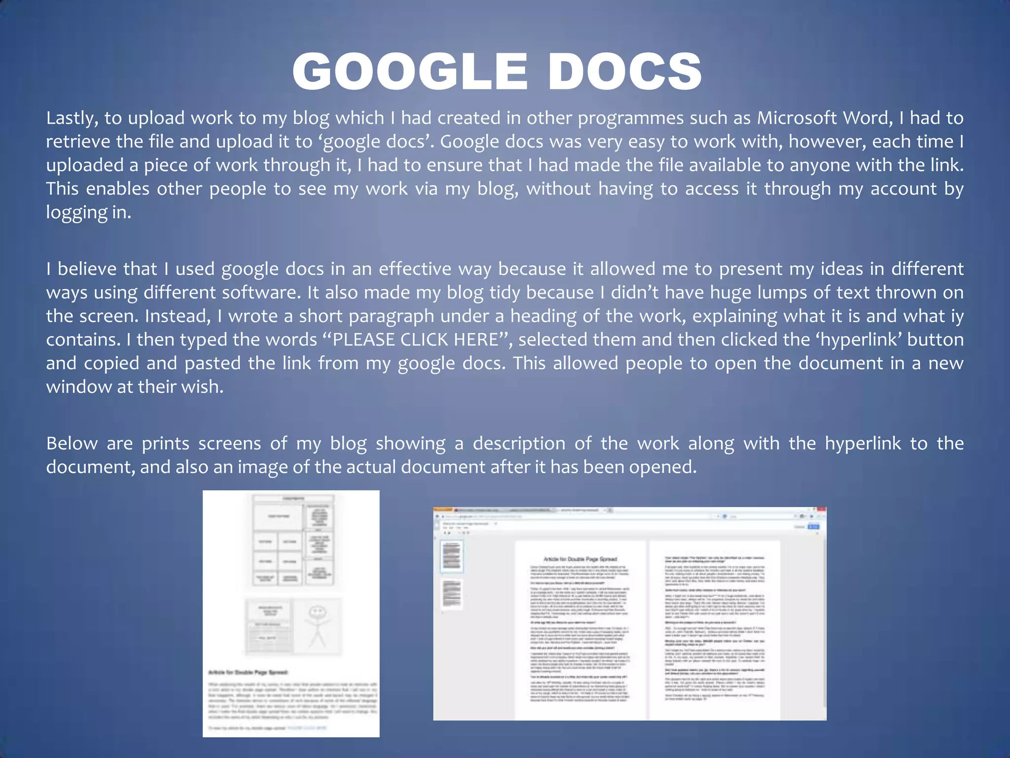 GOOGLE DOCS
Lastly, to upload work to my blog which I had created in other programmes such as Microsoft Word, I had to
retrieve the file and upload it to ‘google docs’. Google docs was very easy to work with, however, each time I
uploaded a piece of work through it, I had to ensure that I had made the file available to anyone with the link.
This enables other people to see my work via my blog, without having to access it through my account by
logging in.
I believe that I used google docs in an effective way because it allowed me to present my ideas in different
ways using different software. It also made my blog tidy because I didn’t have huge lumps of text thrown on
the screen. Instead, I wrote a short paragraph under a heading of the work, explaining what it is and what iy
contains. I then typed the words “PLEASE CLICK HERE”, selected them and then clicked the ‘hyperlink’ button
and copied and pasted the link from my google docs. This allowed people to open the document in a new
window at their wish.
Below are prints screens of my blog showing a description of the work along with the hyperlink to the
document, and also an image of the actual document after it has been opened.

 