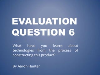 EVALUATION
QUESTION 6
What
have
you
learnt
about
technologies from the process of
constructing this product?
By Aaron Hunter

 