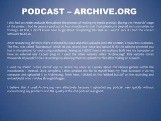PODCAST – ARCHIVE.ORG
I also had to create podcasts throughout the process of making my media product. During the ‘research’ stage
of the project I had to create a podcast on four moodboards that I had previously created and summarise my
findings. At first, I didn’t know how to go about completing this task as I wasn’t sure if I had the correct
software to do so.
After researching different ways to record my voice and then upload it onto the internet, I found two websites.
The first, was called ‘Soundcloud’ which let you record your voice and upload it via the website provided you
had a microphone for your computer/laptop. Seeing as I didn’t have a microphone built into my computer or
have an external one I could plug in, I used the other website called ‘Archive.org’. This website stores
thousands of people’s voice recordings by allowing them to upload the files after making an account.

I used my iPods’ ‘voice memo’ app to record my voice as I spoke about the various genres within the
moodboards I created. Once complete, I then emailed the file to myself from my iPod, accessed it via my
computer and uploaded it to Archive.org. From here, I clicked on the ‘embed button’ on the recording and
embedded it onto my blog through blogger.
I believe that I used Archive.org very effectively because I uploaded my podcast very quickly without
encountering any problems and the quality of the end podcast was good.

 