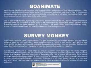 GOANIMATE
Again, during the research section of my blog, I had to create a ‘GoAnimate’ to show what conventions I could
use in my own magazine from reviewing some of ‘Q’ magazines. GoAnimate took time as I had to input what I
wanted each character to say in each scene, whilst also remembering to talk about conventions. I also made
the characters interact with things and also added music.
This all took time but overall, by making a piece of my research different and fun, I believe that the information
provided within my GoAnimate is more likely to be remembered by myself/other people because of the
humorous manor it has been presented in. As a student, I am more excited by visually interested things,
instead of rows and rows of text because I spend so much time dealing with them.

SURVEY MONKEY
I also used a website called ‘Survey Monkey’ to gain responses for my market research from my target
audience about my rock magazine. I asked questions such as “What is your gender” etc. and this was
important for my planning of my music magazine. By reviewing the answers from the questions that I asked, I
could then begin to assess how I was going to input the suggested content in my magazine.
I used Survey Monkey well as I asked simple but effective questions which really helped me when starting the
construction of my magazine. The aim of making a music magazine is to attract a particular target audience
and so by asking these questions through social networking sites such as Twitter and Facebook, I now have a
sound knowledge of the requirements of a rock magazine. For example, on my fourth question “what would
you most enjoy reading about in a rock magazine?” the majority of my target audience voted for an interview
with a rock artist. I was then able to go away and research typical conventions found in a Q&A article such as a
pull quote.

 