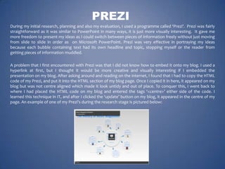 PREZI
During my initial research, planning and also my evaluation, I used a programme called ‘Prezi’. Prezi was fairly
straightforward as it was similar to PowerPoint in many ways, it is just more visually interesting. It gave me
more freedom to present my ideas as I could switch between pieces of information freely without just moving
from slide to slide in order as on Microsoft PowerPoint. Prezi was very effective in portraying my ideas
because each bubble containing text had its own headline and topic, stopping myself or the reader from
getting pieces of information muddled.
A problem that I first encountered with Prezi was that I did not know how to embed it onto my blog. I used a
hyperlink at first, but I thought it would be more creative and visually interesting if I embedded the
presentation on my blog. After asking around and reading on the internet, I found that I had to copy the HTML
code of my Prezi, and put it into the HTML section of my blog page. Once I copied it in here, it appeared on my
blog but was not centre aligned which made it look untidy and out of place. To conquer this, I went back to
where I had placed the HTML code on my blog and entered the tags ‘<centre>’ either side of the code. I
learned this technique in IT, and after I clicked the ‘update’ button on my blog, it appeared in the centre of my
page. An example of one of my Prezi's during the research stage is pictured below:

 