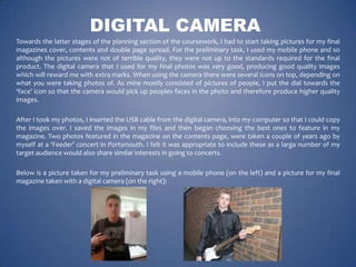 DIGITAL CAMERA
Towards the latter stages of the planning section of the coursework, I had to start taking pictures for my final
magazines cover, contents and double page spread. For the preliminary task, I used my mobile phone and so
although the pictures were not of terrible quality, they were not up to the standards required for the final
product. The digital camera that I used for my final photos was very good, producing good quality images
which will reward me with extra marks. When using the camera there were several icons on top, depending on
what you were taking photos of. As mine mostly consisted of pictures of people, I put the dial towards the
‘face’ icon so that the camera would pick up peoples faces in the photo and therefore produce higher quality
images.
After I took my photos, I inserted the USB cable from the digital camera, into my computer so that I could copy
the images over. I saved the images in my files and then began choosing the best ones to feature in my
magazine. Two photos featured in the magazine on the contents page, were taken a couple of years ago by
myself at a ‘Feeder’ concert in Portsmouth. I felt it was appropriate to include these as a large number of my
target audience would also share similar interests in going to concerts.
Below is a picture taken for my preliminary task using a mobile phone (on the left) and a picture for my final
magazine taken with a digital camera (on the right):

 