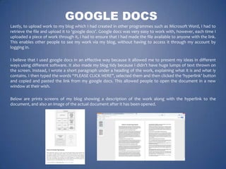 GOOGLE DOCS
Lastly, to upload work to my blog which I had created in other programmes such as Microsoft Word, I had to
retrieve the file and upload it to ‘google docs’. Google docs was very easy to work with, however, each time I
uploaded a piece of work through it, I had to ensure that I had made the file available to anyone with the link.
This enables other people to see my work via my blog, without having to access it through my account by
logging in.
I believe that I used google docs in an effective way because it allowed me to present my ideas in different
ways using different software. It also made my blog tidy because I didn’t have huge lumps of text thrown on
the screen. Instead, I wrote a short paragraph under a heading of the work, explaining what it is and what iy
contains. I then typed the words “PLEASE CLICK HERE”, selected them and then clicked the ‘hyperlink’ button
and copied and pasted the link from my google docs. This allowed people to open the document in a new
window at their wish.
Below are prints screens of my blog showing a description of the work along with the hyperlink to the
document, and also an image of the actual document after it has been opened.

 