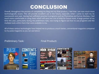 CONCLUSION
Overall, throughout the process of completing my blog and my final product, I feel that I am now much more
technologically aware. This will provide excellent use in the future, especially when I come to start my A2
coursework next year. Having had sufficient practise in programs such as Photoshop and Survey Monkey, I feel
much more comfortable in using them which will save me a lot of time for future work. A large portion of my
time this year, particularly during the preliminary task, was trying to figure out how to use programs and the
multiple tools within them that were available to me.
All of these various technologies have helped me to produce a much better, conventional magazine compared
to my pulse magazine as you can see below:

Preliminary Task:

Final Product:

 