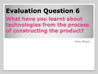 Evaluation Question 6
What have you learnt about
technologies from the process
of constructing the product?
Amy Myers

 