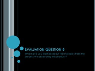 EVALUATION QUESTION 6
What have you learned about technologies from the
process of constructing this product?

 