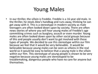 Young Males
• In our thriller, the villain is Freddie. Freddie is a 16 year old male. In
the thriller, he steals Alex’s handbag and runs away, thinking he can
get away with it. This is a stereotype in modern society as male
teenagers are often looked down upon by society. There are often
news stories of where you will hear young males of Freddie’s age
committing crimes such as burglary, assault or even murder. Young
males are often looked down upon by other social groups because
of this and people usually don’t want to get involved with these
types of people. We decided to use this stereotype within our film
because we feel that it would be very believable. It would be
believable because young males can be seen as villains in the real
world so it would be easy to believe that a young male is the villain
within our film. This stereotype of young people is shown to be very
negative because young males are stereotyped to be
troublemaking, dangerous people who have no care for anyone but
themselves.

 