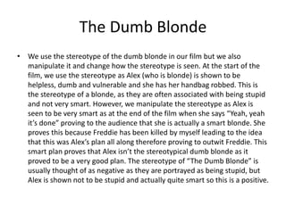 The Dumb Blonde
• We use the stereotype of the dumb blonde in our film but we also
manipulate it and change how the stereotype is seen. At the start of the
film, we use the stereotype as Alex (who is blonde) is shown to be
helpless, dumb and vulnerable and she has her handbag robbed. This is
the stereotype of a blonde, as they are often associated with being stupid
and not very smart. However, we manipulate the stereotype as Alex is
seen to be very smart as at the end of the film when she says “Yeah, yeah
it’s done” proving to the audience that she is actually a smart blonde. She
proves this because Freddie has been killed by myself leading to the idea
that this was Alex’s plan all along therefore proving to outwit Freddie. This
smart plan proves that Alex isn’t the stereotypical dumb blonde as it
proved to be a very good plan. The stereotype of “The Dumb Blonde” is
usually thought of as negative as they are portrayed as being stupid, but
Alex is shown not to be stupid and actually quite smart so this is a positive.

 