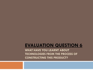 EVALUATION QUESTION 6
WHAT HAVE YOU LEARNT ABOUT
TECHNOLOGIES FROM THE PROCESS OF
CONSTRUCTING THIS PRODUCT?
 