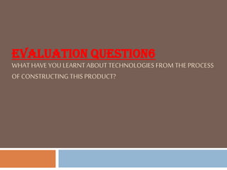 EVALUATION QUESTION6
WHAT HAVE YOU LEARNT ABOUT TECHNOLOGIES FROM THE PROCESS
OF CONSTRUCTING THIS PRODUCT?
 
