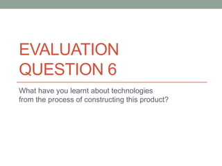 EVALUATION
QUESTION 6
What have you learnt about technologies
from the process of constructing this product?
 