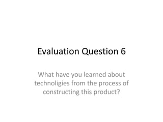 Evaluation Question 6
What have you learned about
technoligies from the process of
constructing this product?
 