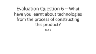 Evaluation Question 6 – What
have you learnt about technologies
from the process of constructing
this product?
Part 1
 