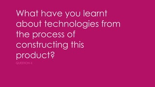 What have you learnt
about technologies from
the process of
constructing this
product?
QUESTION 6
 