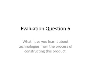 Evaluation Question 6
What have you learnt about
technologies from the process of
constructing this product.
 