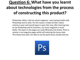 Question 6: What have you learnt
about technologies from the process
of constructing this product?
Photoshop: When I did my school magazine, I was having trouble with
Photoshop and its tools. For this reason, it looks terrible. Colour
scheme is poor and overall layout is poor. But now, after learning how
to use Photoshop and its functions, my music magazine is much
better. The layers in the pages are used efficiently and clearly. There is
variety in my magazine pages whilst still retaining the house style.
This shows how well I am able to use the paint brush, bucket tool etc.
 