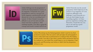 Adobe InDesign was the programme I
used for the final production exercise of
my magazine. I found this was a great
programme to used as it was gave my
whole magazine a professional look and
allowed me to lay out everything how I
wanted. At first, I found it was quite
difficult to use as I was new to it and
wasn’t sure how to operate it. After
watching tutorials, I was able to grasp the
concept and found it worked well for me.
Adobe Fireworks was the second
programme which helped me in the
creation of my magazine. If I ever
found any difficulties with
InDesign, I used Fireworks as a
back-up which helped me put
everything together. As I have
previous experience working with
Fireworks, I found this was very
easy to use and was a good
programme overall.
Adobe Photoshop was the final programme which I used for my final
production exercise. This was used to edit and adjust the photographs I
took to make them look as professional as I could get them. By making
certain tweaks I was able to give them a perfect finish and present them to
the audience in a way which they would expect to see in magazines. I had
previously used Photoshop once before so didn’t find the programme
difficult to use.
 